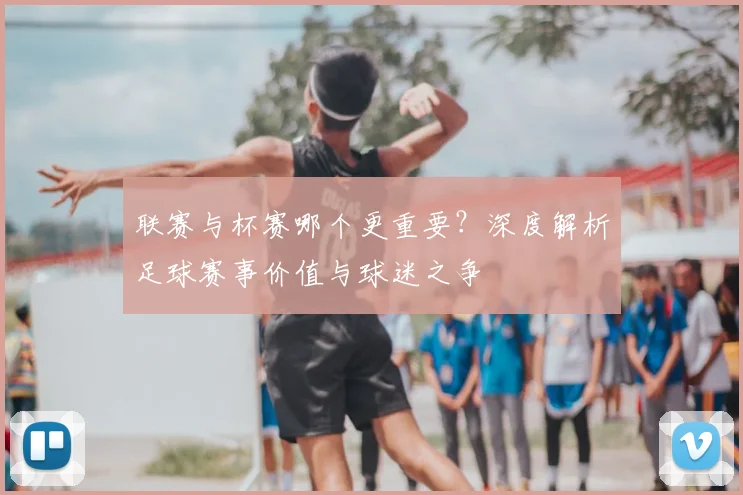 联赛与杯赛哪个更重要？深度解析足球赛事价值与球迷之争