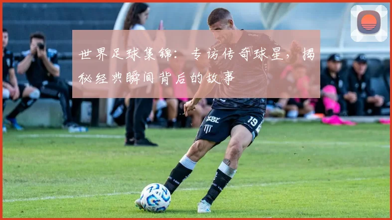 世界足球集锦：专访传奇球星，揭秘经典瞬间背后的故事