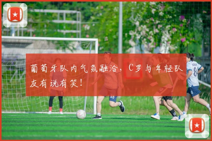 葡萄牙队内气氛融洽，C罗与年轻队友有说有笑！