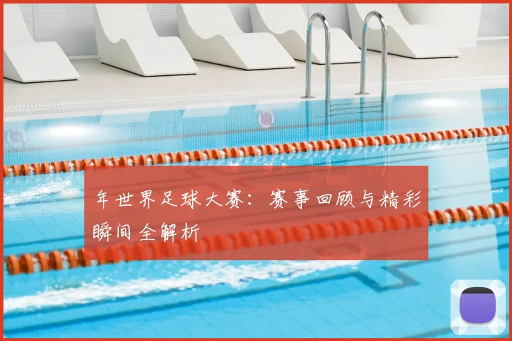 年世界足球大赛：赛事回顾与精彩瞬间全解析